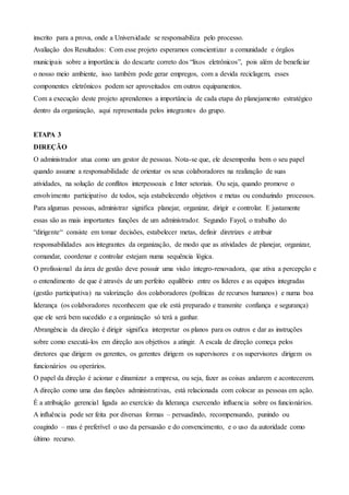 inscrito para a prova, onde a Universidade se responsabiliza pelo processo.
Avaliação dos Resultados: Com esse projeto esperamos conscientizar a comunidade e órgãos
municipais sobre a importância do descarte correto dos “lixos eletrônicos”, pois além de beneficiar
o nosso meio ambiente, isso também pode gerar empregos, com a devida reciclagem, esses
componentes eletrônicos podem ser aproveitados em outros equipamentos.
Com a execução deste projeto aprendemos a importância de cada etapa do planejamento estratégico
dentro da organização, aqui representada pelos integrantes do grupo.
ETAPA 3
DIREÇÃO
O administrador atua como um gestor de pessoas. Nota-se que, ele desempenha bem o seu papel
quando assume a responsabilidade de orientar os seus colaboradores na realização de suas
atividades, na solução de conflitos interpessoais e Inter setoriais. Ou seja, quando promove o
envolvimento participativo de todos, seja estabelecendo objetivos e metas ou conduzindo processos.
Para algumas pessoas, administrar significa planejar, organizar, dirigir e controlar. E justamente
essas são as mais importantes funções de um administrador. Segundo Fayol, o trabalho do
“dirigente“ consiste em tomar decisões, estabelecer metas, definir diretrizes e atribuir
responsabilidades aos integrantes da organização, de modo que as atividades de planejar, organizar,
comandar, coordenar e controlar estejam numa sequência lógica.
O profissional da área de gestão deve possuir uma visão íntegro-renovadora, que ativa a percepção e
o entendimento de que é através de um perfeito equilíbrio entre os líderes e as equipes integradas
(gestão participativa) na valorização dos colaboradores (políticas de recursos humanos) e numa boa
liderança (os colaboradores reconhecem que ele está preparado e transmite confiança e segurança)
que ele será bem sucedido e a organização só terá a ganhar.
Abrangência da direção é dirigir significa interpretar os planos para os outros e dar as instruções
sobre como executá-los em direção aos objetivos a atingir. A escala de direção começa pelos
diretores que dirigem os gerentes, os gerentes dirigem os supervisores e os supervisores dirigem os
funcionários ou operários.
O papel da direção é acionar e dinamizar a empresa, ou seja, fazer as coisas andarem e acontecerem.
A direção como uma das funções administrativas, está relacionada com colocar as pessoas em ação.
É a atribuição gerencial ligada ao exercício da liderança exercendo influencia sobre os funcionários.
A influência pode ser feita por diversas formas – persuadindo, recompensando, punindo ou
coagindo – mas é preferível o uso da persuasão e do convencimento, e o uso da autoridade como
último recurso.
 