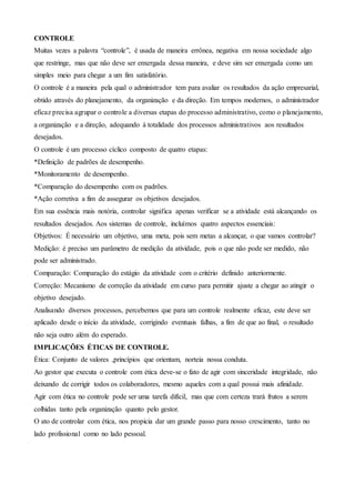 CONTROLE
Muitas vezes a palavra “controle”, é usada de maneira errônea, negativa em nossa sociedade algo
que restringe, mas que não deve ser enxergada dessa maneira, e deve sim ser enxergada como um
simples meio para chegar a um fim satisfatório.
O controle é a maneira pela qual o administrador tem para avaliar os resultados da ação empresarial,
obtido através do planejamento, da organização e da direção. Em tempos modernos, o administrador
eficaz precisa agrupar o controle a diversas etapas do processo administrativo, como o planejamento,
a organização e a direção, adequando à totalidade dos processos administrativos aos resultados
desejados.
O controle é um processo cíclico composto de quatro etapas:
*Definição de padrões de desempenho.
*Monitoramento de desempenho.
*Comparação do desempenho com os padrões.
*Ação corretiva a fim de assegurar os objetivos desejados.
Em sua essência mais notória, controlar significa apenas verificar se a atividade está alcançando os
resultados desejados. Aos sistemas de controle, incluímos quatro aspectos essenciais:
Objetivos: É necessário um objetivo, uma meta, pois sem metas a alcançar, o que vamos controlar?
Medição: é preciso um parâmetro de medição da atividade, pois o que não pode ser medido, não
pode ser administrado.
Comparação: Comparação do estágio da atividade com o critério definido anteriormente.
Correção: Mecanismo de correção da atividade em curso para permitir ajuste a chegar ao atingir o
objetivo desejado.
Analisando diversos processos, percebemos que para um controle realmente eficaz, este deve ser
aplicado desde o início da atividade, corrigindo eventuais falhas, a fim de que ao final, o resultado
não seja outro além do esperado.
IMPLICAÇÕES ÉTICAS DE CONTROLE.
Ética: Conjunto de valores ,princípios que orientam, norteia nossa conduta.
Ao gestor que executa o controle com ética deve-se o fato de agir com sinceridade integridade, não
deixando de corrigir todos os colaboradores, mesmo aqueles com a qual possui mais afinidade.
Agir com ética no controle pode ser uma tarefa difícil, mas que com certeza trará frutos a serem
colhidas tanto pela organização quanto pelo gestor.
O ato de controlar com ética, nos propicia dar um grande passo para nosso crescimento, tanto no
lado profissional como no lado pessoal.
 