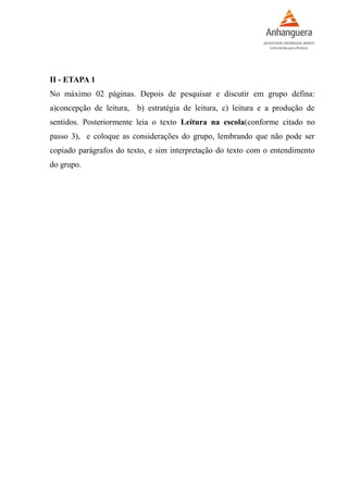 II - ETAPA 1
No máximo 02 páginas. Depois de pesquisar e discutir em grupo defina:
a)concepção de leitura, b) estratégia de leitura, c) leitura e a produção de
sentidos. Posteriormente leia o texto Leitura na escola(conforme citado no
passo 3), e coloque as considerações do grupo, lembrando que não pode ser
copiado parágrafos do texto, e sim interpretação do texto com o entendimento
do grupo.
 