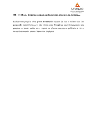 III - ETAPA 2. Gêneros Textuais ou Discursivos presentes na Revista....
Realizar uma pesquisa sobre gênero textual (não esquecer de citar o endereço dos sites
pesquisados na referência). Após citar o texto com a definição de gênero textual, realize uma
pesquisa em jornal, revista, sites, e aponte os gêneros presentes na publicação e cite as
características desses gêneros. No máximo 03 páginas.
 