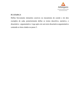 IV. ETAPA 3-
Define brevemente elementos coesivos ou mecanismo de coesão e de dois
exemplos de cada, posteriormente define os textos descritivo, narrativo, e
dissertativo –argumentativo. Logo após crie um texto dissertativo-argumentativo
contendo os itens citados no passo 3.
 