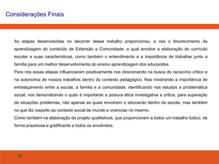 Considerações Finais

As etapas desenvolvidas no decorrer desse trabalho proporcionou, a nós o favorecimento da
aprendizagem do conteúdo de Extensão a Comunidade, a qual envolve a elaboração do currículo
escolar e suas características, como também o entendimento e a importância de trabalhar junto a

família para um melhor desenvolvimento do ensino aprendizagem dos educandos.
Para nós essas etapas influenciaram positivamente nos direcionando na busca do raciocínio critico e
na autonomia de nossos trabalhos dentro do contexto pedagógico. Nos mostrando a importância de
entrelaçamento entre a escola, a família e a comunidade, identificando nos estudos a problemática
social, nos demonstrando o quão é importante a postura ética investigativa e critica, para superação
de situações problemas, não apenas as quais envolvem o educando dentro da escola, mas também
no que diz respeito ao contexto social de mundo e vivencias no mesmo.
Como também na elaboração de projeto qualitativos, que proporcionem a todos um trabalho lúdico, de
forma prazerosa e gratificante a todos os envolvidos.

10

 