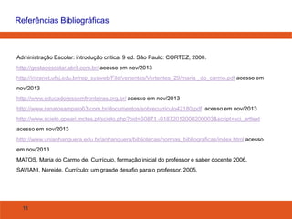 Referências Bibliográficas

Administração Escolar: introdução crítica. 9 ed. São Paulo: CORTEZ, 2000.

http://gestaoescolar.abril.com.br/ acesso em nov/2013
http://intranet.ufsj.edu.br/rep_sysweb/File/vertentes/Vertentes_29/maria _do_carmo.pdf acesso em
nov/2013
http://www.educadoressemfronteiras.org.br/ acesso em nov/2013
http://www.renatosampaio63.com.br/documentos/sobrecurriculo42180.pdf acesso em nov/2013
http://www.scielo.gpeari.mctes.pt/scielo.php?pid=S0871 -91872012000200003&script=sci_arttext
acesso em nov/2013
http://www.unianhanguera.edu.br/anhanguera/bibliotecas/normas_bibliograficas/index.html acesso
em nov/2013
MATOS, Maria do Carmo de. Currículo, formação inicial do professor e saber docente 2006.
SAVIANI, Nereide. Currículo: um grande desafio para o professor. 2005.

11

 