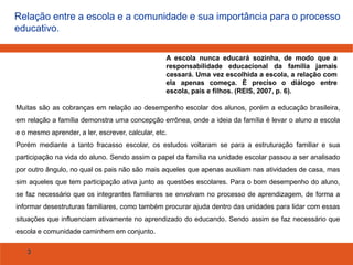 Relação entre a escola e a comunidade e sua importância para o processo
educativo.
A escola nunca educará sozinha, de modo que a
responsabilidade educacional da família jamais
cessará. Uma vez escolhida a escola, a relação com
ela apenas começa. È preciso o diálogo entre
escola, pais e filhos. (REIS, 2007, p. 6).
Muitas são as cobranças em relação ao desempenho escolar dos alunos, porém a educação brasileira,
em relação a família demonstra uma concepção errônea, onde a ideia da família é levar o aluno a escola
e o mesmo aprender, a ler, escrever, calcular, etc.
Porém mediante a tanto fracasso escolar, os estudos voltaram se para a estruturação familiar e sua
participação na vida do aluno. Sendo assim o papel da família na unidade escolar passou a ser analisado

por outro ângulo, no qual os pais não são mais aqueles que apenas auxiliam nas atividades de casa, mas
sim aqueles que tem participação ativa junto as questões escolares. Para o bom desempenho do aluno,
se faz necessário que os integrantes familiares se envolvam no processo de aprendizagem, de forma a
informar desestruturas familiares, como também procurar ajuda dentro das unidades para lidar com essas
situações que influenciam ativamente no aprendizado do educando. Sendo assim se faz necessário que

escola e comunidade caminhem em conjunto.
3

 