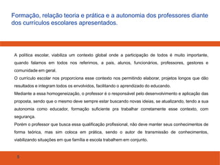 Formação, relação teoria e prática e a autonomia dos professores diante
dos currículos escolares apresentados.

A política escolar, viabiliza um contexto global onde a participação de todos é muito importante,
quando falamos em todos nos referimos, a pais, alunos, funcionários, professores, gestores e
comunidade em geral.
O currículo escolar nos proporciona esse contexto nos permitindo elaborar, projetos longos que dão
resultados e integram todos os envolvidos, facilitando o aprendizado do educando.
Mediante a essa homogeneização, o professor é o responsável pelo desenvolvimento e aplicação das
proposta, sendo que o mesmo deve sempre estar buscando novas ideias, se atualizando, tendo a sua
autonomia como educador, formação suficiente pra trabalhar corretamente esse contexto, com
segurança.
Porém o professor que busca essa qualificação profissional, não deve manter seus conhecimentos de
forma teórica, mas sim coloca em prática, sendo o autor de transmissão de conhecimentos,
viabilizando situações em que família e escola trabalhem em conjunto.

5

 
