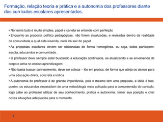 Formação, relação teoria e prática e a autonomia dos professores diante
dos currículos escolares apresentados.

• Na teoria tudo é muito simples, papel e caneta se entende com perfeição
• Enquanto as proposta político pedagógicas, não forem atualizadas, e revisadas dentro da realidade

da comunidade a qual esta inserida, nada irá sair do papel.
• As propostas escolares devem ser elaboradas de forma homogênea, ou seja, todos participem,
escola, educandos e comunidade .
• O professor deve sempre estar buscando a educação continuada, se atualizando e se envolvendo de
corpo e alma no ensino aprendizagem
• Não basta buscar conhecimento, deve ser coloca – lós em pratica, de forma que atinja os alunos para
uma educação direta, concreta e lúdica
• A autonomia do professor é de grande importância, pois o mesmo tem uma proposta, a idéia é boa,
porém, os educandos necessitam de uma metodologia mais aplicada para a compreensão do contudo,
logo cabe ao professor utilizar de seu conhecimento, pratica e autonomia, tomar sua posição e criar
novas situações adequadas para o momento.

6

 