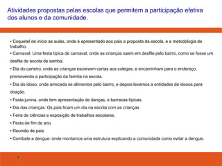 Atividades propostas pelas escolas que permitem a participação efetiva
dos alunos e da comunidade.

• Coquetel de inicio as aulas, onde é apresentado aos pais a proposta da escola, e a metodologia de
trabalho.
• Carnaval: Uma festa típica de carnaval, onde as crianças saem em desfile pelo bairro, como se fosse um
desfile de escola de samba.
• Dia do carteiro, onde as crianças escrevem cartas aos colegas, e encaminham para o endereço,
promovendo a participação da família na escola.
• Dia do idoso, onde arrecada se alimentos pelo bairro, e depois levamos a entidades de idosos para
doação.
• Festa junina, onde tem apresentação de danças, e barracas típicas.
• Dia das crianças: Os pais ficam um dia na escola com as crianças
• Feira de ciências e exposição de trabalhos escolares.
• Festa de fim de ano
• Reunião de pais
• Combate a dengue: onde montamos uma estrutura explicando a comunidade como evitar a dengue.

7

 