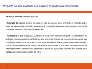 Proposta de uma atividade que envolve os alunos e a comunidade

•Nome da atividade: Dengue! Aqui não!

•Descrição da mesma: Durante as aulas em sala, as crianças serão orientadas e instruídas sobre
todas as característica, do Aedes aegypti que é o mosquito da dengue, como também a forma de
combate e prevenção. Sintomas da doença, etc.
•Justificativa de sua realização: Atualmente a dengue tem matado muita gente, as vezes temos os
sintomas e nem percebemos, confundimos com uma gripe forte, ou até mesmo estresse, sendo que
nos últimos meses a doença se tornou uma epidemia nacional. Não podemos ignorar essa situação,
pois a cada momento que se passa a situação se agrava mais. A população necessita não só de
informação sobre a transmissão e as formas de prevenção e principais sintomas, mas também mais
ação para amenizar essa situação tão crítica

8

 