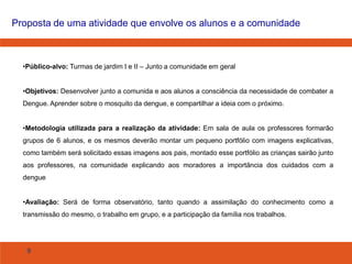 Proposta de uma atividade que envolve os alunos e a comunidade

•Público-alvo: Turmas de jardim I e II – Junto a comunidade em geral
•Objetivos: Desenvolver junto a comunida e aos alunos a consciência da necessidade de combater a

Dengue. Aprender sobre o mosquito da dengue, e compartilhar a ideia com o próximo.
•Metodologia utilizada para a realização da atividade: Em sala de aula os professores formarão
grupos de 6 alunos, e os mesmos deverão montar um pequeno portfólio com imagens explicativas,
como também será solicitado essas imagens aos pais, montado esse portfólio as crianças sairão junto
aos professores, na comunidade explicando aos moradores a importância dos cuidados com a
dengue
•Avaliação: Será de forma observatório, tanto quando a assimilação do conhecimento como a
transmissão do mesmo, o trabalho em grupo, e a participação da família nos trabalhos.

9

 