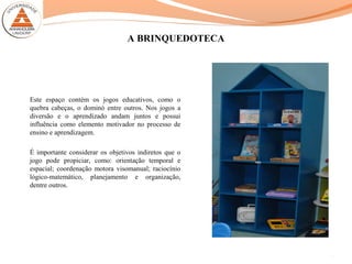 A BRINQUEDOTECA
Este espaço contém os jogos educativos, como o
quebra cabeças, o dominó entre outros. Nos jogos a
diversão e o aprendizado andam juntos e possui
influência como elemento motivador no processo de
ensino e aprendizagem.
É importante considerar os objetivos indiretos que o
jogo pode propiciar, como: orientação temporal e
espacial; coordenação motora visomanual; raciocínio
lógico-matemático, planejamento e organização,
dentre outros.
10
 