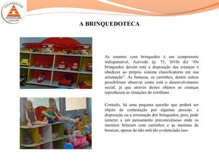 A BRINQUEDOTECA
As estantes com brinquedos é um componente
indispensável, Azevedo (p. 73, 2010) diz “Os
brinquedos devem está a disposição das crianças e
obedecer ao próprio sistema classificatório em sua
arrumação”. As bonecas, os carrinhos, dentre outros
possibilitam observar como está o desenvolvimento
social, já que através destes objetos as crianças
reproduzem as situações do cotidiano.
Contudo, há uma pequena questão que poderá ser
objeto de contestação por algumas pessoas: a
disposição ou a arrumação dos brinquedos, pois, pode
remeter a um pensamento preconceituoso onde os
meninos brincam com carrinhos e as meninas de
bonecas, apesar de não está tão evidenciado isso.
11
 