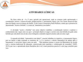 ATIVIDADES LÚDICAS
Na faixa etária de 4 a 5 anos, período pré operacional, onde as crianças estão aprimorando a
coordenação motora e desenvolvendo gradativamente o pensamento lógico, por isso foram desenvolvidas
duas atividades com as crianças do Jardim II do Centro Comunitário Paulo Roberto, sendo que a primeira foi
denominada “Acerte a bolinha” e a outra de “matemática com dados”.
A atividade “acerte a bolinha” tem como objetivo trabalhar a coordenação motora e explorar o
conhecimento das vogais uma vez que o principal objetivo é jogar e acertar com uma bolinha de gude outra
bolinha que está dentro de um dos cinco triângulos contendo respectivamente cada um uma vogal.
A segunda atividade, “matemática com dados”, consiste trabalhar os cognitivo, o pensamento lógico,
pois ao lançar o dado contendo os numerais de 1 a 6 e resolver o calculo matemático de adição após o
lançamento, o raciocínio lógico entra em ação. “Não podemos pensar o ensino da Matemática de acordo
com o sistema tradicional de educação, caracterizado pela repetição e verbalização de conteúdos” (NOÉ,
2013), por isso o aprendizado desta disciplina deve ser o mais prazeroso possível e este jogo contribui para
isso.
13
 