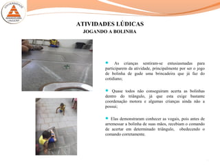 ATIVIDADES LÚDICAS
 As crianças sentiram-se entusiasmadas para
participarem da atividade, principalmente por ser o jogo
de bolinha de gude uma brincadeira que já faz do
cotidiano;
 Quase todos não conseguiram acerta as bolinhas
dentro do triângulo, já que esta exige bastante
coordenação motora e algumas crianças ainda não a
possui;
 Elas demonstraram conhecer as vogais, pois antes de
arremessar a bolinha de suas mãos, recebiam o comando
de acertar em determinado triângulo, obedecendo o
comando corretamente.
14
JOGANDO A BOLINHA
 