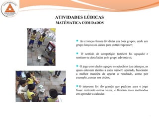 ATIVIDADES LÚDICAS
 As crianças foram divididas em dois grupos, onde um
grupo lançava os dados para outro responder;
 O sentido de competição também foi aguçado e
sentiam-se desafiadas pelo grupo adversário;
 O jogo com dados aguçou o raciocínio das crianças, as
quais estavam atentas a cada número apurado, buscando
a melhor maneira de apurar o resultado, como por
exemplo, contar nos dedos;
O interesse foi tão grande que pediram para o jogo
fosse realizado outras vezes, e ficaram mais motivados
em aprender a calcular.
15
MATÉMATICA COM DADOS
 