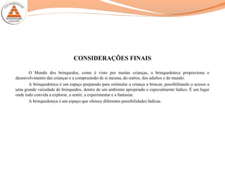 CONSIDERAÇÕES FINAIS
O Mundo dos brinquedos, como é visto por muitas crianças, a brinquedoteca proporciona o
desenvolvimento das crianças e a compreensão de si mesma, do outros, dos adultos e do mundo.
A brinquedoteca é um espaço preparado para estimular a criança a brincar, possibilitando o acesso a
uma grande variedade de brinquedos, dentro de um ambiente apropriado e especialmente lúdico. É um lugar
onde tudo convida a explorar, a sentir, a experimentar e a fantasiar.
A brinquedoteca é um espaço que oferece diferentes possibilidades lúdicas.
16
 