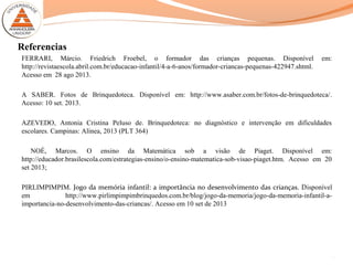 Referencias
FERRARI, Márcio. Friedrich Froebel, o formador das crianças pequenas. Disponível em:
http://revistaescola.abril.com.br/educacao-infantil/4-a-6-anos/formador-criancas-pequenas-422947.shtml.
Acesso em 28 ago 2013.
A SABER. Fotos de Brinquedoteca. Disponível em: http://www.asaber.com.br/fotos-de-brinquedoteca/.
Acesso: 10 set. 2013.
AZEVEDO, Antonia Cristina Peluso de. Brinquedoteca: no diagnóstico e intervenção em dificuldades
escolares. Campinas: Alínea, 2013 (PLT 364)
NOÉ, Marcos. O ensino da Matemática sob a visão de Piaget. Disponível em:
http://educador.brasilescola.com/estrategias-ensino/o-ensino-matematica-sob-visao-piaget.htm. Acesso em 20
set 2013;
PIRLIMPIMPIM. Jogo da memória infantil: a importância no desenvolvimento das crianças. Disponível
em http://www.pirlimpimpimbrinquedos.com.br/blog/jogo-da-memoria/jogo-da-memoria-infantil-a-
importancia-no-desenvolvimento-das-criancas/. Acesso em 10 set de 2013
17
 