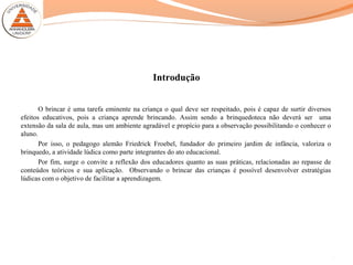 Introdução
O brincar é uma tarefa eminente na criança o qual deve ser respeitado, pois é capaz de surtir diversos
efeitos educativos, pois a criança aprende brincando. Assim sendo a brinquedoteca não deverá ser uma
extensão da sala de aula, mas um ambiente agradável e propício para a observação possibilitando o conhecer o
aluno.
Por isso, o pedagogo alemão Friedrick Froebel, fundador do primeiro jardim de infância, valoriza o
brinquedo, a atividade lúdica como parte integrantes do ato educacional.
Por fim, surge o convite a reflexão dos educadores quanto as suas práticas, relacionadas ao repasse de
conteúdos teóricos e sua aplicação. Observando o brincar das crianças é possível desenvolver estratégias
lúdicas com o objetivo de facilitar a aprendizagem.
2
 