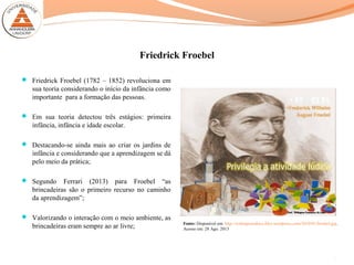 Friedrick Froebel
 Friedrick Froebel (1782 – 1852) revoluciona em
sua teoria considerando o início da infância como
importante para a formação das pessoas.
 Em sua teoria detectou três estágios: primeira
infância, infância e idade escolar.
 Destacando-se ainda mais ao criar os jardins de
infância e considerando que a aprendizagem se dá
pelo meio da prática;
 Segundo Ferrari (2013) para Froebel “as
brincadeiras são o primeiro recurso no caminho
da aprendizagem”;
 Valorizando o interação com o meio ambiente, as
brincadeiras eram sempre ao ar livre; Fonte: Disponível em: http://welingtoneduca.files.wordpress.com/2010/01/froebel.jpg.
Acesso em: 28 Ago. 2013
3
 