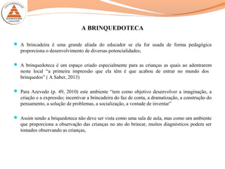 A BRINQUEDOTECA
 A brincadeira é uma grande aliada do educador se ela for usada de forma pedagógica
proporciona o desenvolvimento de diversas potencialidades;
 A brinquedoteca é um espaço criado especialmente para as crianças as quais ao adentrarem
neste local “a primeira impressão que ela têm é que acabou de entrar no mundo dos
brinquedos” ( A Saber, 2013)
 Para Azevedo (p. 49, 2010) este ambiente “tem como objetivo desenvolver a imaginação, a
criação e a expressão; incentivar a brincadeira do faz de conta, a dramatização, a construção do
pensamento, a solução de problemas, a socialização, a vontade de inventar”
 Assim sendo a briquedoteca não deve ser vista como uma sala de aula, mas como um ambiente
que proporciona a observação das crianças no ato do brincar, muitos diagnósticos podem ser
tomados observando as crianças,
6
 