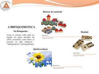 A BRINQUEDOTECA
Como as crianças estão cada vez
ligadas aos jogos advindos em
tables, smartfones, entre outros, os
recursos ao lado tornam-se
“indispensáveis” na brinquedoteca:
Disponível em:
http://loouca.com.br/dia-das-criancas/como-escolher-brinquedos-educativos-para-desenvolver-o-crescimento-das-criancas
. Acesso em 10 set. 2013
Disponível em :
http://lugardagente.blogspot.com.br/p/domino.html
. Acesso em 10 set. 2013
Brincar de construir
Dominó
Quebra-cabeça
Disponível em:
http://www.ojogos.tv/img/fotos/jogos%20de%20crianca%202.jpg
. Acesso em 10 Set. 2013
7
Os Brinquedos
 