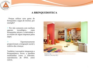 A BRINQUEDOTECA
Porque utilizar uma gama de
brinquedos e jogos de montar, por
exemplo?
 Por não contarem com nenhum
aparato tecnológico, esses
brinquedos atiçam a criatividade e
as noções de regras impostas pelos
jogos;
 Espontaneamente
proporcionam a integração social e
coletiva das crianças.
Também é necessário integrarem a
brinquedoteca, livros, a parelhos
multimídias como a televisão,
reprodutores de DVD, entre
outros.
8
Disponível em: http://www.asaber.com.br/fotos-de-brinquedoteca/.
Acesso em 15 de set de 2013.
 