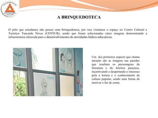 A BRINQUEDOTECA
O polo que estudamos não possui uma brinquedoteca, por isso visitamos o espaço no Centro Cultural e
Turístico Tancredo Neves (CENTUR), sendo que foram selecionadas cinco imagens demonstrando a
infraestrutura oferecida para o desenvolvimento de atividades lúdico-educativas.
9
Um dos primeiros aspecto que chama
atenção são as imagens nas paredes
que resaltam os personagens da
literatura e do folclore paraense,
incentivando e despertando o interesse
pela a leitura e o conhecimento da
cultura popular, sendo uma forma de
motivar o faz de conta.
 