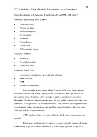 11
CST em Marketing - 4ª Série - Gestão do Relacionamento com os Consumidores
Como são aplicadas as ferramentas de marketing direto, DBM e Call Center?
Ferramentas de marketing direto na MRV:
 E-mail marketing;
 Presença em feiras;
 Stands em shoppings;
 Site na internet;
 Promoções;
 Telemarketing;
 Folders;book;
 Perfil em mídias sociais;
Ferramentas de DBM:
 Newsletter;
 Telemarketing Ativo;
 E-mail marketing;
Ferramentas de call center:
 Contact center: atendimento via e-mail, chat e telefone.
 Banco de dados;
 CRM;
 Software de atendimento;
Como exemplo, iremos utilizar a Loja Virtual da MRV, a loja é onde ficam os
atendentes/corretores e ela é virtual, porque recebe o cadastro do cliente que entra no site.
Eles recebem através do sistema MRV comercial os clientes com interesse em maiores
informações. No sistema estão dados como: nome, telefone, celular, endereço de e-mail, área
de interesse, valor aproximado de renda/FGTS/entrada. Estes cadastros passam primeiramente
pelos atendentes online, que através do chat, identifica essas informações e direciona para a
cidade que o cliente deseja atendimento.
A Mrv tem lojas virtuais em vários estados do Brasil e esse processo existe em
todas elas.
Depois que o atendente/corretor recebe o prospect, como eles chamam, ele analisa
as informações e liga para o cliente; identificado o perfil e alguns produtos em que ele se
 