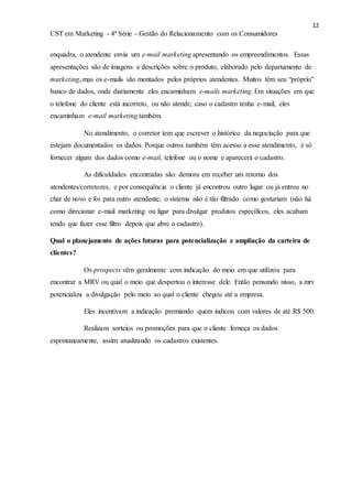 12
CST em Marketing - 4ª Série - Gestão do Relacionamento com os Consumidores
enquadra, o atendente envia um e-mail marketing apresentando os empreendimentos. Essas
apresentações são de imagens e descrições sobre o produto, elaborado pelo departamento de
marketing, mas os e-mails são montados pelos próprios atendentes. Muitos têm seu “próprio”
banco de dados, onde diariamente eles encaminham e-mails marketing. Em situações em que
o telefone do cliente está incorreto, ou não atende; caso o cadastro tenha e-mail, eles
encaminham e-mail marketing também.
No atendimento, o corretor tem que escrever o histórico da negociação para que
estejam documentados os dados. Porque outros também têm acesso a esse atendimento, é só
fornecer algum dos dados como e-mail, telefone ou o nome e aparecerá o cadastro.
As dificuldades encontradas são: demora em receber um retorno dos
atendentes/corretores, e por consequência o cliente já encontrou outro lugar ou já entrou no
chat de novo e foi para outro atendente; o sistema não é tão filtrado como gostariam (não há
como direcionar e-mail marketing ou ligar para divulgar produtos específicos, eles acabam
tendo que fazer esse filtro depois que abre o cadastro).
Qual o planejamento de ações futuras para potencialização e ampliação da carteira de
clientes?
Os prospects vêm geralmente com indicação do meio em que utilizou para
encontrar a MRV ou qual o meio que despertou o interesse dele. Então pensando nisso, a mrv
potencializa a divulgação pelo meio ao qual o cliente chegou até a empresa.
Eles incentivam a indicação premiando quem indicou com valores de até R$ 500.
Realizam sorteios ou promoções para que o cliente forneça os dados
espontaneamente, assim atualizando os cadastros existentes.
 