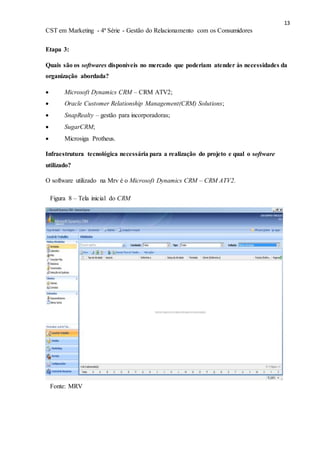 13
CST em Marketing - 4ª Série - Gestão do Relacionamento com os Consumidores
Etapa 3:
Quais são os softwares disponíveis no mercado que poderiam atender às necessidades da
organização abordada?
 Microsoft Dynamics CRM – CRM ATV2;
 Oracle Customer Relationship Management(CRM) Solutions;
 SnapRealty – gestão para incorporadoras;
 SugarCRM;
 Microsiga Protheus.
Infraestrutura tecnológica necessária para a realização do projeto e qual o software
utilizado?
O software utilizado na Mrv é o Microsoft Dynamics CRM – CRM ATV2.
Fonte: MRV
Figura 8 – Tela inicial do CRM
 