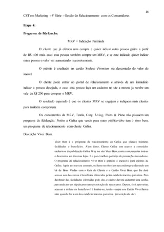 16
CST em Marketing - 4ª Série - Gestão do Relacionamento com os Consumidores
Etapa 4:
Programa de fidelização:
MRV = Indicação Premiada
O cliente que já efetuou uma compra e quiser indicar outra pessoa ganha a partir
de R$ 400 reais caso esta pessoa também compre um MRV, e se este indicado quiser indicar
outra pessoa o valor vai aumentando sucessivamente.
O prêmio é creditado no cartão Sodexo Premium ou descontado do valor do
imóvel.
O cliente pode entrar no portal de relacionamento e através de um formulário
indicar a pessoa desejada, e caso está pessoa faça um cadastro no site a mesma já recebe um
vale de R$ 200 para comprar o MRV.
O resultado esperado é que os clientes MRV se engajem e indiquem mais clientes
para também comprarem.
Os concorrentes da MRV, Tenda, Cury, Living, Plano & Plano não possuem um
programa de fidelização. Porém a Gafisa que vende para outro público-alvo tem o viver bem,
um programa de relacionamento com cliente Gafisa.
Descrição Viver Bem:
Viver Bem é o programa de relacionamento da Gafisa que oferece inúmeras
facilidades e benefícios. Além disso, Cliente Gafisa tem acesso a conteúdos
exclusivos da publicação Gafisa Way no site Viver Bem, conta comparcerias únicas
e descontos em diversas lojas. E o que é melhor, participa de promoções inovadoras.
O programa de relacionamento Viver Bem é gratuito e exclusivo para clientes da
Gafisa. Após assinar seu contrato, o cliente receberá emseu endereço cadastrado um
kit de Boas Vindas com o Guia do Cliente e o Cartão Viver Bem, que lhe dará
acesso aos descontos e benefícios oferecidos pelos estabelecimentos parceiros. Para
desfrutar das facilidades oferecidas pelo site, o cliente deverá cadastrar uma senha,
passando porum rápido processo de ativação do seu acesso. Depois, é só aproveitar,
acessar e utilizar os benefícios! E lembre-se, tenha sempre seu Cartão Viver Bem a
mão quando for a um dos estabelecimentos parceiros. (descrição do site)
 
