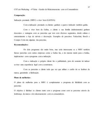 17
CST em Marketing - 4ª Série - Gestão do Relacionamento com os Consumidores
Comparação:
Indicação premiada (MRV) x viver bem (GAFISA):
Com a indicação premiada os clientes ganham e quem é indicado também ganha.
Com o viver bem da Gafisa, o cliente e sua família (indiretamente) ganham
descontos e vantagens com as parcerias que tem com diversos segmentos, desde cultura e
entretenimento a loja de móveis e decoração. Exemplos de parceiros: Todeschini, Bosch e
Compra Certa são algumas das parcerias.
Recomendações:
Os dois programas são muito bons, mas seria interessante se a MRV também
fizesse parcerias com outras empresas como a Gafisa faz, e do mesmo modo para a Gafisa,
implementar com o programa com a indicação.
Com a indicação o próprio cliente faz a publicidade, pois ele somente irá indicar
se tiver uma experiência legal com a construtora.
Com as parcerias o cliente toda que vez que utilizar o cartão irá se lembrar da
marca, garantindo a fidelização.
Plano de melhorias:
O plano de melhorias para a MRV é complementar o programa de fidelidade com as
parcerias.
O objetivo é fidelizar os clientes tanto com o programa como com as parcerias através da
lembrança da marca e do relacionamento com os consumidores.
 
