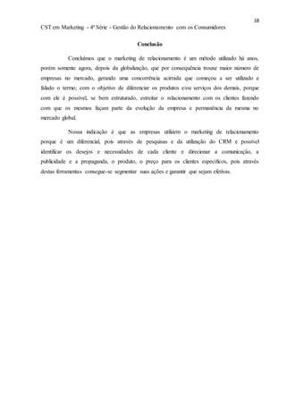 18
CST em Marketing - 4ª Série - Gestão do Relacionamento com os Consumidores
Conclusão
Concluímos que o marketing de relacionamento é um método utilizado há anos,
porém somente agora, depois da globalização, que por consequência trouxe maior número de
empresas no mercado, gerando uma concorrência acirrada que começou a ser utilizado e
falado o termo; com o objetivo de diferenciar os produtos e/ou serviços dos demais, porque
com ele é possível, se bem estruturado, estreitar o relacionamento com os clientes fazendo
com que os mesmos façam parte da evolução da empresa e permanência da mesma no
mercado global.
Nossa indicação é que as empresas utilizem o marketing de relacionamento
porque é um diferencial, pois através de pesquisas e da utilização do CRM e possível
identificar os desejos e necessidades de cada cliente e direcionar a comunicação, a
publicidade e a propaganda, o produto, o preço para os clientes específicos, pois através
destas ferramentas consegue-se segmentar suas ações e garantir que sejam efetivas.
 