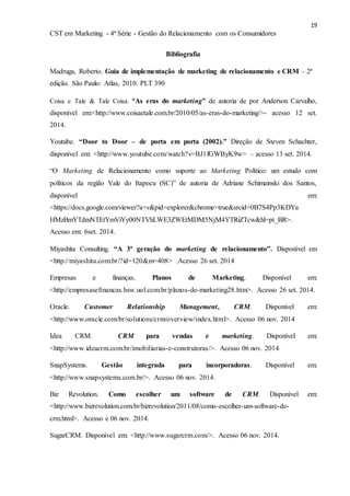 19
CST em Marketing - 4ª Série - Gestão do Relacionamento com os Consumidores
Bibliografia
Madruga, Roberto. Guia de implementação de marketing de relacionamento e CRM – 2ª
edição. São Paulo: Atlas, 2010. PLT 390
Coisa e Tale & Tale Coisa. “As eras do marketing” de autoria de por Anderson Carvalho,
disponível em:<http://www.coisaetale.com.br/2010/05/as-eras-do-marketing/>- acesso 12 set.
2014.
Youtube. “Door to Door – de porta em porta (2002).” Direção de Steven Schachter,
disponível em: <http://www.youtube.com/watch?v=BJ1fGWByK9w> – acesso 13 set. 2014.
“O Marketing de Relacionamento como suporte ao Marketing Político: um estudo com
políticos da região Vale do Itapocu (SC)” de autoria de Adriane Schimainski dos Santos,
disponível em:
<https://docs.google.com/viewer?a=v&pid=explorer&chrome=true&srcid=0B7S4Pp3KDYa
HMzBmYTdmNTEtYmViYy00NTVhLWE3ZWEtMDM5NjM4YTRiZTcw&hl=pt_BR>.
Acesso em: 6set. 2014.
Miyashita Consulting. “A 3ª geração do marketing de relacionamento”. Disponível em
<http://miyashita.com.br/?id=120&m=408> .Acesso 26 set. 2014
Empresas e finanças. Planos de Marketing. Disponível em:
<http://empresasefinancas.hsw.uol.com.br/planos-de-marketing28.htm>. Acesso 26 set. 2014.
Oracle. Customer Relationship Management, CRM. Disponivel em:
<http://www.oracle.com/br/solutions/crm/overview/index.html>. Acesso 06 nov. 2014
Idea CRM. CRM para vendas e marketing. Disponível em:
<http://www.ideacrm.com.br/imobiliarias-e-construtoras/>. Acesso 06 nov. 2014.
SnapSystems. Gestão integrada para incorporadoras. Disponível em:
<http://www.snapsystems.com.br/>. Acesso 06 nov. 2014.
Biz Revolution. Como escolher um software de CRM. Disponível em:
<http://www.bizrevolution.com.br/bizrevolution/2011/08/como-escolher-um-software-de-
crm.html>. Acesso e 06 nov. 2014.
SugarCRM. Disponível em: <http://www.sugarcrm.com/>. Acesso 06 nov. 2014.
 