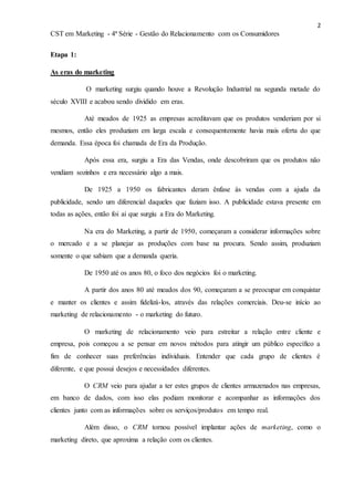 2
CST em Marketing - 4ª Série - Gestão do Relacionamento com os Consumidores
Etapa 1:
As eras do marketing
O marketing surgiu quando houve a Revolução Industrial na segunda metade do
século XVIII e acabou sendo dividido em eras.
Até meados de 1925 as empresas acreditavam que os produtos venderiam por si
mesmos, então eles produziam em larga escala e consequentemente havia mais oferta do que
demanda. Essa época foi chamada de Era da Produção.
Após essa era, surgiu a Era das Vendas, onde descobriram que os produtos não
vendiam sozinhos e era necessário algo a mais.
De 1925 a 1950 os fabricantes deram ênfase às vendas com a ajuda da
publicidade, sendo um diferencial daqueles que faziam isso. A publicidade estava presente em
todas as ações, então foi ai que surgiu a Era do Marketing.
Na era do Marketing, a partir de 1950, começaram a considerar informações sobre
o mercado e a se planejar as produções com base na procura. Sendo assim, produziam
somente o que sabiam que a demanda queria.
De 1950 até os anos 80, o foco dos negócios foi o marketing.
A partir dos anos 80 até meados dos 90, começaram a se preocupar em conquistar
e manter os clientes e assim fidelizá-los, através das relações comerciais. Deu-se início ao
marketing de relacionamento - o marketing do futuro.
O marketing de relacionamento veio para estreitar a relação entre cliente e
empresa, pois começou a se pensar em novos métodos para atingir um público específico a
fim de conhecer suas preferências individuais. Entender que cada grupo de clientes é
diferente, e que possui desejos e necessidades diferentes.
O CRM veio para ajudar a ter estes grupos de clientes armazenados nas empresas,
em banco de dados, com isso elas podiam monitorar e acompanhar as informações dos
clientes junto com as informações sobre os serviços/produtos em tempo real.
Além disso, o CRM tornou possível implantar ações de marketing, como o
marketing direto, que aproxima a relação com os clientes.
 