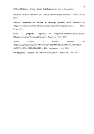 20
CST em Marketing - 4ª Série - Gestão do Relacionamento com os Consumidores
Wikipédia. Protheus. Disponível em: <http://pt.wikipedia.org/wiki/Protheus>. Acesso 06 nov.
2014.
Microsoft. Requisitos de Sistema do Microsoft Dynamics CRM. Disponível em:
<http://www.microsoft.com/brasil/dynamics/crm/product/systemrequirements.mspx>. Acesso
07 nov. 2014.
Gafisa. O programa. Disponível em: <http://home.atendimento.gafisa.com.br/pt-
BR/gafisa/oprograma/Paginas/default.aspx>. Acesso em 10 nov. 2014.
“Como Fidelizar o Cliente” disponível em:
<https://docs.google.com/leaf?id=0B7S4Pp3KDYaHZGM0OTNkZTYtOWE0Mi00NzRlLTk
xODEtYjAyMTA3YTMyODQ1&hl=pt_BR>. Acesso em: 11 nov. 2014.
Mrv Engenharia. Disponível em: <http://www.mrv.com.br>. Acesso em 12 nov. 2014.
 