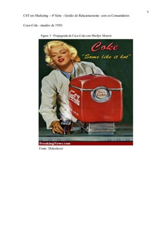 5
CST em Marketing - 4ª Série - Gestão do Relacionamento com os Consumidores
Coca-Cola - meados de 1950:
Figura 3 –Propaganda da Coca-Cola com Marilyn Monroe
Fonte: Dolcedecor
 