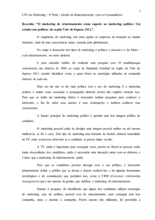 7
CST em Marketing - 4ª Série - Gestão do Relacionamento com os Consumidores
Resenha: “O marketing de relacionamento como suporte ao marketing político: Um
estudo com políticos da região Vale do Itapocu (SC).”.
O surgimento do marketing veio para ajudar as empresas na transição ao mundo
moderno, onde há uma concorrência maior causado pela globalização.
No artigo é destacado três tipos de marketing: o político, o pessoal e o do futuro -
o de relacionamento, no ramo eleitoral.
E para entender melhor foi realizada uma pesquisa com 10 candidatosque
concorreram nas eleições de 2006 ao cargo de Deputado Estadual na região do Vale do
Itapocu (SC) visando identificar como e quais foram às estratégias utilizadas na campanha
eleitoral de cada um.
Hoje em dia não se faz mais política sem o uso do marketing. E o marketing
político é muitas vezes associado á propaganda eleitoral, porém não engloba somente isso.
Para que se tenha um marketing efetivo é necessário realizar pesquisas para conhecer o
eleitorado, a fim de saber seus anseios e suas reclamações e também conhecer seus
concorrentes.
A função principal do marketing político é garantir uma boa imagem pública do
candidato.
O marketing pessoal cuida de divulgar uma imagem pessoal melhor ou até mesmo
melhorá-la, se for o caso. Este tipo de marketing atua bastante no horário eleitoral transmitido
na TV, onde as pessoas observam se o candidato se parece digno ou não.
A TV ainda é importante para conseguir votos, porém no Brasil as pessoas estão
muito desconfiadas dos candidatos, então é necessária uma interação maior com os eleitores, e
é nisso que o marketing de relacionamento ajuda.
Para que os candidatos possam interagir com o seu público, é necessário
primeiramente definir o público que se deseja e depois conhecê-los, e há algumas ferramentas
tecnológicas e de comunicação que permitem isso, como o CRM (Customer relationship
management) que é um sistema de gestão, que viabiliza o marketing de relacionamento.
Quanto à pesquisa, foi identificado que alguns dos candidatos utilizam estratégias
de marketing, seja ele político, pessoal e/ou de relacionamento, para conseguir uma boa
campanha, antes e durante a campanha. Porém mesmo eles utilizando, foi percebida a
 