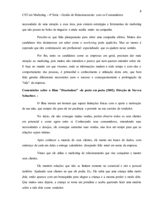 8
CST em Marketing - 4ª Série - Gestão do Relacionamento com os Consumidores
necessidade de uma atenção a essa área, pois existem estratégias e ferramentas do marketing
que não pesam no bolso de ninguém e ainda auxilia muito na campanha.
Percebe-se que falta planejamento para obter uma campanha efetiva. Muitos dos
candidatos têm desinteresse em saber como o marketing pode ajudá-los. Mas ao menos é
esperado que eles contratassem um profissional especializado que os ajudem nesse sentido.
Por fim, tanto os candidatos como as empresas em geral, precisam dar mais
atenção ao marketing, pois muitos não entendem e parece que nem querem entender sobre ele.
E hoje no mundo em que vivemos, onde as informações mudam a todo tempo e com elas o
comportamento das pessoas, é primordial o conhecimento e utilização desta arte, que bem
feita garante diferenciais necessários para o sucesso e consequentemente a prolongação da
"vida" da empresa.
Comentários sobre o filme "Doortodoor" -de porta em porta (2002). Direção de Steven
Schachter. :
O filme mostra um homem que supera limitações físicas com o apoio e motivação
de sua mãe, que sempre diz para ele ter paciência e persistir na sua carreira de vendedor.
No início, ele não consegue muitas vendas, porém observa todos os seus clientes
em potencial e como agem entre si. Conhecendo seus consumidores, entendendo suas
necessidades e desejos, ele consegue aumentar suas vendas, mas leva um tempo para que as
relações sejam íntimas.
Após conhecer a maioria de seus clientes, ele monta um banco de dados, com
endereço de cada um deles e entrega calendários desejando feliz natal em nome da empresa.
Vimos que ele utiliza o marketing de relacionamento que visa conquistar e manter
seus clientes.
Ele mantém relações que não se limitam somente no comercial e sim o pessoal
também. Ajudando seus clientes no que ele podia. Ex.: Ele sabia que uma criança tinha medo
dele, então aparece com um bonequinho para alegrar a criança e a mesma perder o medo dele.
Que muitos anos depois, a criança se torna um jornalista e acaba querendo fazer uma matéria
sobre a vida dele como vendedor.
 