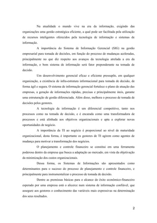 Na atualidade o mundo vive na era da informação, exigindo das
organizações uma gestão estratégica eficiente, a qual pode ser facilitada pela utilização
de recursos inteligentes oferecidos pela tecnologia de informação e sistemas de
informação.
A importância do Sistema de Informação Gerencial (SIG) na gestão
empresarial para tomada de decisões, em função do processo de mudanças aceleradas,
principalmente no que diz respeito aos avanços da tecnologia atrelada a era da
informação, o bom sistema de informação será fator preponderante na tomada de
decisão.
Um desenvolvimento gerencial eficaz e eficiente pressupõe, em qualquer
organização, a existência de infra-estrutura informacional para tomada de decisão, de
forma ágil e segura. O sistema de informação gerencial fortalece o plano de atuação das
empresas, a geração de informações rápidas, precisas e principalmente úteis, garante
uma estruturação de gestão diferenciada. Além disso, melhora o processo de tomada de
decisões pelos gestores.
A tecnologia da informação é um diferencial competitivo, tanto nos
processos como na tomada de decisão, e é encarada como uma transformadora de
processos e está alinhada aos objetivos organizacionais e apta a explorar novas
oportunidades de negócio.
A importância da TI ao negócio é proporcional ao nível de maturidade
organizacional, desta forma, é importante os gestores de TI agirem como agentes de
mudança para motivar a transformação dos negócios.
O planejamento e controle financeiro se constitui em uma ferramenta
poderosa dentro da empresa que busca a adaptação ao mercado, em vista da objetivação
da minimização dos custos organizacionais.
Dessa forma, os Sistemas de Informações são apresentados como
determinantes para o sucesso do processo de planejamento e controle financeiro, e
principalmente para instrumentalizar o processo de tomada de decisão.
Dentre as premissas básicas para o alcance do êxito econômico-financeiro
esperado por uma empresa está o alicerce num sistema de informação confiável, que
assegure aos gestores o conhecimento das variáveis mais expressivas na determinação
dos seus resultados.

2

 