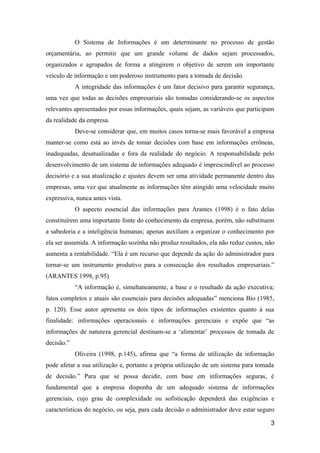 O Sistema de Informações é um determinante no processo de gestão
orçamentária, ao permitir que um grande volume de dados sejam processados,
organizados e agrupados de forma a atingirem o objetivo de serem um importante
veículo de informação e um poderoso instrumento para a tomada de decisão.
A integridade das informações é um fator decisivo para garantir segurança,
uma vez que todas as decisões empresariais são tomadas considerando-se os aspectos
relevantes apresentados por essas informações, quais sejam, as variáveis que participam
da realidade da empresa.
Deve-se considerar que, em muitos casos torna-se mais favorável a empresa
manter-se como está ao invés de tomar decisões com base em informações errôneas,
inadequadas, desatualizadas e fora da realidade do negócio. A responsabilidade pelo
desenvolvimento de um sistema de informações adequado é imprescindível ao processo
decisório e a sua atualização e ajustes devem ser uma atividade permanente dentro das
empresas, uma vez que atualmente as informações têm atingido uma velocidade muito
expressiva, nunca antes vista.
O aspecto essencial das informações para Arantes (1998) é o fato delas
constituírem uma importante fonte do conhecimento da empresa, porém, não substituem
a sabedoria e a inteligência humanas; apenas auxiliam a organizar o conhecimento por
ela ser assumida. A informação sozinha não produz resultados, ela não reduz custos, não
aumenta a rentabilidade. “Ela é um recurso que depende da ação do administrador para
tornar-se um instrumento produtivo para a consecução dos resultados empresariais.”
(ARANTES 1998, p.95)
“A informação é, simultaneamente, a base e o resultado da ação executiva;
fatos completos e atuais são essenciais para decisões adequadas” menciona Bio (1985,
p. 120). Esse autor apresenta os dois tipos de informações existentes quanto à sua
finalidade: informações operacionais e informações gerenciais e expõe que “as
informações de natureza gerencial destinam-se a ‘alimentar’ processos de tomada de
decisão.”
Oliveira (1998, p.145), afirma que “a forma de utilização da informação
pode afetar a sua utilização e, portanto a própria utilização de um sistema para tomada
de decisão.” Para que se possa decidir, com base em informações seguras, é
fundamental que a empresa disponha de um adequado sistema de informações
gerenciais, cujo grau de complexidade ou sofisticação dependerá das exigências e
características do negócio, ou seja, para cada decisão o administrador deve estar seguro
3

 
