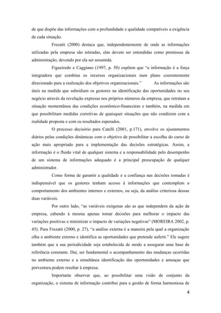 de que dispõe das informações com a profundidade e qualidade compatíveis a exigência
de cada situação.
Frezatti (2000) destaca que, independentemente de onde as informações
utilizadas pela empresa são retiradas, elas devem ser entendidas como premissas da
administração, devendo por ela ser assumida.
Figueiredo e Caggiano (1997, p. 50) expõem que “a informação é a força
integradora que combina os recursos organizacionais num plano coerentemente
direcionado para a realização dos objetivos organizacionais.”

As informações são

úteis na medida que subsidiam os gestores na identificação das oportunidades no seu
negócio através da revelação expressa nos próprios números da empresa, que retratam a
situação momentânea das condições econômico-financeiras e também, na medida em
que possibilitam medidas corretivas de quaisquer situações que não condizem com a
realidade proposta e com os resultados esperados.
O processo decisório para Catelli (2001, p.171), envolve os ajustamentos
diários pelas condições dinâmicas com o objetivo de possibilitar a escolha do curso de
ação mais apropriado para a implementação das decisões estratégicas. Assim, a
informação é o fluido vital de qualquer sistema e a responsabilidade pelo desempenho
de um sistema de informações adequado é a principal preocupação de qualquer
administrador.
Como forma de garantir a qualidade e a confiança nas decisões tomadas é
indispensável que os gestores tenham acesso à informações que contemplem o
comportamento dos ambientes internos e externos, ou seja, da análise criteriosa dessas
duas variáveis.
Por outro lado, “as variáveis exógenas são as que independem da ação da
empresa, cabendo à mesma apenas tomar decisões para melhorar o impacto das
variações positivas e minimizar o impacto de variações negativas” (MOREIRA 2002, p.
45). Para Frezatti (2000, p. 27), “a análise externa é a maneira pela qual a organização
olha o ambiente externo e identifica as oportunidades que pretende auferir.” Ele sugere
também que a sua periodicidade seja estabelecida de modo a assegurar uma base de
referência constante. Daí, ser fundamental o acompanhamento das mudanças ocorridas
no ambiente externo e a simultânea identificação das oportunidades e ameaças que
porventura podem resultar à empresa.
Importante observar que, ao possibilitar uma visão de conjunto da
organização, o sistema de informação contribui para a gestão de forma harmoniosa de
4

 
