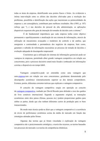 todas as áreas da empresa, identificando seus pontos fracos e fortes. Ao evidenciar a
íntima inter-relação entre os efeitos das decisões efetivadas para a resolução dos
problemas, possibilita a identificação das ações que maximizam as potencialidades da
empresa e, em conseqüência, contribuam para melhores resultados. Bio (1985, p. 107)
reforça que “(...) nas decisões do pessoal da alta administração, as aplicações
disponíveis requerem alto grau de interação do tomador de decisão com o sistema.”
É de fundamental importância que cada empresa tenha como objetivo
permanente o aperfeiçoamento e atualização do seu sistema de informações, através da
utilização de mecanismos avançados e modernos de controle e de análise, que
assegurem a continuidade e permanência dos negócios da empresa, bem como,
garantam o subsídio de informações necessárias ao processo de tomada de decisões e
avaliação adequada do desempenho empresarial.
Concluímos que a utilização de sistemas de informações gerenciais pode ser
vantajosa às empresas, permitindo obter grande vantagem competitiva em relação aos
concorrentes, pois o processo decisório estará mais focado e embasado em informações
corretas e disponíveis em tempo hábil.

Vantagem

competitiva pode

ser

entendida

como

uma

vantagem

que

uma empresa tem em relação aos seus concorrentes, geralmente demonstrada pelo
desempenho econômico sistematicamente superior ao dos demais competidores.
Existem, porém, diferentes correntes teóricas que explicam a vantagem comparativa.
O conceito da vantagem competitiva surgiu em oposição ao conceito
da vantagem comparativa, cunhado por David Ricardo para defender a tese dos ganhos
do livre comércio internacional. Segundo o argumento original, as transações
econômicas entre dois países (firmas, pessoas etc.) podem proporcionar ganhos para
ambas as partes, desde que elas tenham diferentes custos de produção para os bens
transacionados.
De modo mais técnico pode-se dizer que a vantagem comparativa é a ocorrência
de níveis de performance econômica acima da média de mercado em função das
estratégias adotadas pelas firmas.
Algumas das teorias que já foram vinculadas à explicação da vantagem
comparativa são o posicionamento estratégico, a teoria dos recursos, as teorias baseadas
nos processos de mercado e as teorias de competências dinâmicas.
5

 