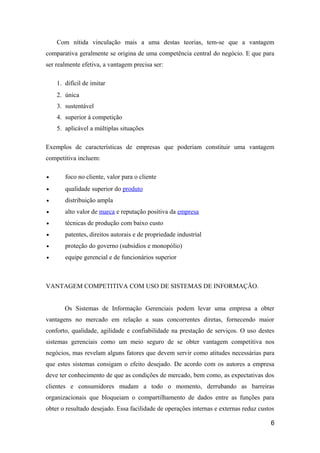 Com nítida vinculação mais a uma destas teorias, tem-se que a vantagem
comparativa geralmente se origina de uma competência central do negócio. E que para
ser realmente efetiva, a vantagem precisa ser:
1. difícil de imitar
2. única
3. sustentável
4. superior à competição
5. aplicável a múltiplas situações
Exemplos de características de empresas que poderiam constituir uma vantagem
competitiva incluem:
•

foco no cliente, valor para o cliente

•

qualidade superior do produto

•

distribuição ampla

•

alto valor de marca e reputação positiva da empresa

•

técnicas de produção com baixo custo

•

patentes, direitos autorais e de propriedade industrial

•

proteção do governo (subsídios e monopólio)

•

equipe gerencial e de funcionários superior

VANTAGEM COMPETITIVA COM USO DE SISTEMAS DE INFORMAÇÃO.
Os Sistemas de Informação Gerenciais podem levar uma empresa a obter
vantagens no mercado em relação a suas concorrentes diretas, fornecendo maior
conforto, qualidade, agilidade e confiabilidade na prestação de serviços. O uso destes
sistemas gerenciais como um meio seguro de se obter vantagem competitiva nos
negócios, mas revelam alguns fatores que devem servir como atitudes necessárias para
que estes sistemas consigam o efeito desejado. De acordo com os autores a empresa
deve ter conhecimento de que as condições de mercado, bem como, as expectativas dos
clientes e consumidores mudam a todo o momento, derrubando as barreiras
organizacionais que bloqueiam o compartilhamento de dados entre as funções para
obter o resultado desejado. Essa facilidade de operações internas e externas reduz custos
6

 