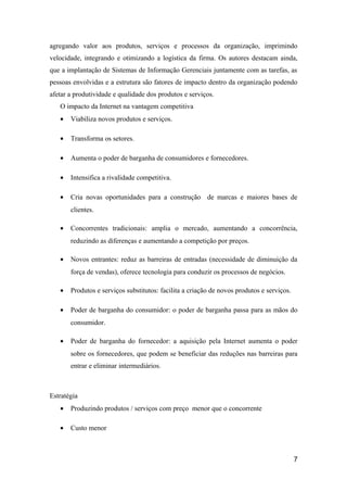 agregando valor aos produtos, serviços e processos da organização, imprimindo
velocidade, integrando e otimizando a logística da firma. Os autores destacam ainda,
que a implantação de Sistemas de Informação Gerenciais juntamente com as tarefas, as
pessoas envolvidas e a estrutura são fatores de impacto dentro da organização podendo
afetar a produtividade e qualidade dos produtos e serviços.
O impacto da Internet na vantagem competitiva
•

Viabiliza novos produtos e serviços.

•

Transforma os setores.

•

Aumenta o poder de barganha de consumidores e fornecedores.

•

Intensifica a rivalidade competitiva.

•

Cria novas oportunidades para a construção de marcas e maiores bases de
clientes.

•

Concorrentes tradicionais: amplia o mercado, aumentando a concorrência,
reduzindo as diferenças e aumentando a competição por preços.

•

Novos entrantes: reduz as barreiras de entradas (necessidade de diminuição da
força de vendas), oferece tecnologia para conduzir os processos de negócios.

•

Produtos e serviços substitutos: facilita a criação de novos produtos e serviços.

•

Poder de barganha do consumidor: o poder de barganha passa para as mãos do
consumidor.

•

Poder de barganha do fornecedor: a aquisição pela Internet aumenta o poder
sobre os fornecedores, que podem se beneficiar das reduções nas barreiras para
entrar e eliminar intermediários.

Estratégia
•

Produzindo produtos / serviços com preço menor que o concorrente

•

Custo menor

7

 