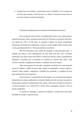 •

Criando laços com clientes e fornecedores que os “prendam” com a empresa de
tal forma que aumente o custo de troca se o cliente / fornecedor deseja trocá--lo
por outro (reduzir o poder de barganha)

Proposta de Implantação de um Sistema de Informações Gerenciais
Para a proposta vamos utilizar a Academia Boa Forma como empresa para a
proposta de projeto. Hoje a academia atende mais de 100 alunos em horários diferentes,
esta aberta das 7:00 as 22:00 horas, de segunda a sábado. Os alunos normalmente
frequentam um horário pré-estabelecido, durante os turnos manha, tarde ou noite, todos
os dias, permanecendo de 2 a 3 horas praticando os exercícios.
São três funcionários que cuidam da recepção e como personal traine, o
cadastro dos alunos é feito manualmente em uma ficha com foto, com o aumento
significativo dos alunos ficou mais difícil o controle de entrada e saída, os proprietários
chegaram a conclusão que é necessário um sistema de controle mais eficaz, onde
controle a entrada, os pagamentos mensais e condições físicas dos alunos.
Após uma pesquisa de mercado o programa escolhido tem como principal
acesso de controle a digital do aluno onde ligado ao computador o sistema registra a
entrada e saída, quando o pagamento é efetuado fica registrado e a mudança de peso
para controle físico mais especifico.
Será necessário o treinamento dos funcionários, que será dado pela empresa
fornecedora do sistema, melhorando a rotina do trabalho pois não sera mais necessário a
procura pelas manuais. O cadastramento dos alunos e feito com a retirada de uma foto e
a leitura da digital, com a leitura feita a catraca libera a passagem e aparece a foto na
tela do computador.
O sistema ira desafogar a entrada da academia e proporcionar uma maior
liberdade de entrada e saída da mesma.

8

 