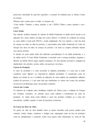 perecíveis), determinar de qual lote específico o consumo foi realizado para se efetuar a baixa 
do estoque. 
Métodos mais comum para se avaliar os estoques são: 
-Custo médio;- Primeiro a entrar, primeiro a sair ( PEPS); Último a entrar, primeiro a sair ( 
UEPS). 
Custo Médio 
Este método, também chamado de método da Média Ponderada ou média móvel, baseia-se na 
aplicação dos custos médios em lugar dos custos efetivos. O método de avaliação do estoque 
ao custo médio é aceito pelo FISCO, e usado amplamente. Por esse método, o valor dos itens 
de estoque em mãos ao final do período, é representado pela média Ponderada do Custo do 
Estoque dos itens em mãos no começo do período e de todas as compras efetuadas durante 
esse mesmo período. 
O método do custo médio inclui dois diferentes procedimentos: O da média ponderada; e, o 
da média móvel. O Custo Médio Ponderado é associado com o estoque periódico, enquanto o 
Método da Média Móvel requer registros perpétuos. Os dois métodos possuem a vantagem da 
simplicidade dos cálculos; porém, ambos são passíveis de críticas. 
Custeio de Produção 
O custo de produção é o custo associado às unidades produzidas, é o custo que se pode 
considerar como “ligação” ou “amarrado”às unidades produzidas. É considerado como de 
ligação em virtude de ser o resultado da aplicação do custo unitário nas quantidades utilizadas 
(saídas) do processo, e é por meio dele que transferimos os valores das contas dos produtos 
em processo de fabricação para a de produtos acabados. 
Custeio das Vendas 
Os métodos de avaliação antes detalhados também são básicos para a avaliação do Estoque 
dos Produtos Acabados. As entradas nessa conta refletem a transferência do custo de 
produção. As saídas desta conta refletem o custo dos produtos vendidos ou o custo das 
mercadorias vendidas quando se tratar de operações comerciais. 
Os Custos da Mão- de- Obra 
Os gastos de mão de obra incluirão todos os gastos incorridos pela pessoa jurídica para 
contratar, treinar, manter, remunerar e desligar seus empregados tanto na área de produção 
como de administração e comercial. Todos esses gastos estão relacionados ao “ciclo de vida 
10 
 