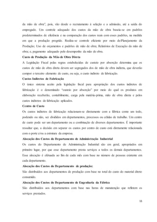da mão de obra”, pois, vão desde o recrutamento à seleção e a admissão, até a saída do 
empregado. Um controle adequado dos custos da mão de obra baseia-se em padrões 
predeterminados de eficiência e na comparação dos custos reais com esses padrões, na medida 
em que a produção progride. Realiza-se controle eficiente por meio de:Planejamento da 
Produção; Uso de orçamentos e padrões de mão de obra; Relatórios de Execução da mão de 
obra; e, pagamento adequado pelo desempenho da mão de obra. 
Custo de Produção da Mão de Obra Direta 
A Legislação Fiscal pelas regras estabelecidas de custeio por absorção determina que os 
custos de mão de obra direta devem ser segregados dos de mão de obra indireta, que deverão 
compor o terceiro elemento de custo, ou seja, o custo indireto de fabricação. 
Custos Indiretos de Fabricação 
O único sistema aceito pela legislação fiscal para apropriação dos custos indiretos de 
fabricação é o denominado “custeio por absorção” por meio do qual os produtos em 
elaboração receberão, contabilmente, carga pela matéria-prima, mão de obra direta e pelos 
custos indiretos de fabricação aplicados. 
Centro de Custo 
Os custos indiretos de fabricação relacionam-se diretamente com a fábrica como um todo, 
podendo ou não, ser divididos em departamentos, processos ou células de trabalho. Um centro 
de custo pode ser um departamento ou a combinação de diversos departamentos. É importante 
ressaltar que, a decisão em separar os custos por centro de custo está diretamente relacionada 
com o porte e/ou a estrutura da empresa. 
Alocação dos Custos do Departamento de Administração Industrial 
Os custos do Departamento de Administração Industrial são em geral, apropriados em 
primeiro lugar, por que esse departamento presta serviços a todos os demais departamentos. 
Essa alocação é efetuada ao fim de cada mês com base no número de pessoas existente em 
cada departamento. 
Alocação dos Custos do Departamento de produção: 
São distribuídos aos departamentos de produção com base no total do custo do material direto 
consumido. 
Alocação dos Custos do Departamento de Engenharia da Fábrica 
São distribuídos aos departamentos com base nas horas de manutenção que refletem os 
serviços prestados. 
11 
 