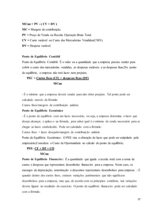 17 
MCun = PV - ( CV + DV ) 
MC = Margem de contribuição. 
PV = Preço de Venda ou Receita Operação Bruta Total. 
CV = Custo variável ou Custo das Mercadorias Vendidas(CMV). 
DV = Despesa variável. 
Ponto de Equilíbrio Contábil 
Ponto de Equilíbrio Contábil: É o valor ou a quantidade que a empresa precisa vender para 
cobrir o custo das mercadorias vendidas, as despesas variáveis e as despesas fixas;No ponto 
de equilíbrio, a empresa não terá lucro nem prejuízo. 
PEC = Custos fixos (CF) + despesas fixas (DF) 
MCun 
- É o mínimo que a empresa deverá vender para não obter prejuízo. Tal ponto pode ser 
calculado através da fórmula: 
Custos fixos/margem de contribuição unitária 
Ponto de Equilíbrio Econômico 
- É o ponto de equilíbrio com um lucro necessário, ou seja, a empresa determina o lucro que 
deseja alcançar, e aplica-o na fórmula, para saber qual é o mínimo de venda necessário para se 
chegar ao lucro estabelecido. Pode ser calculado com a fórmula: 
Custos fixos + lucro desejado/margem de contribuição unitária 
Ponto de Equilíbrio Econômico: O PEE visa a obtenção de lucro que pode ser estipulado pelo 
empresário;Considera o Custo de Oportunidade no cálculo do ponto de equilíbrio; 
PEE: CF + DF + CO 
MCun 
Ponto de Equilíbrio Financeiro: É a quantidade que iguala a receita total com a soma de 
custos e despesas que representam desembolso financeiro para a empresa. Neste caso, os 
encargos da depreciação, amortização e descontos representam desembolsos para empresa. - É 
quando dentro dos custos fixos, existem variações patrimoniais que não significam 
desembolsos para a empresa, mas que, de acordo com os princípios contábeis, tais variações 
devem figurar no resultado do exercício. O ponto de equilíbrio financeiro pode ser calculado 
com a fórmula: 
 