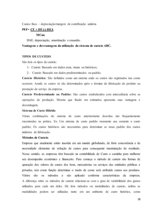 18 
Custos fixos – depreciação/margem de contribuição unitária 
PEF= CF + DF (-) DEA 
MCun 
DAE: depreciação, amortização e exaustão. 
Vantagens e desvantagens da utilização do sistema de custeio ABC. 
TIPOS DE CUSTEIO 
São dois os tipos de custeio: 
1- Custeio Baseado em dados reais, atuais ou históricos; 
2- Custeio Baseado em dados predeterminados ou padrão. 
Custeio Histórico: São definidos como um sistema onde os custos são registrados tais como 
ocorrem. Aonde os custos só são determinados após o término da fabricação do produto ou 
prestação de serviço da empresa. 
Custeio Predeterminado ou Padrão: São custos estabelecidos com antecedência sobre as 
operações de produção. Mesmo que fixado em estimativa apresenta suas vantagens e 
desvantagens. 
Sistema de Custo Híbrido 
Várias combinações do sistema de custo anteriormente descritas são frequentemente 
encontradas na prática. Ex: Um sistema de custo padrão raramente usa somente o custo 
padrão; Os custos históricos são necessários para determinar as taxas padrão dos custos 
indiretos de fabricação. 
Métodos de Custeio 
Empresa que atualmente então inserida em um mundo globalizado, de forte concorrência e de 
necessidade elementar de redução de custos para consequente maximização do resultado. 
Nesse sentido, as empresas têm buscado na contabilidade de Custo o caminho para melhorar 
seu desempenho econômico e financeiro. Para começa o método de custeio são formas de 
apuração dos valores de custos dos bens, mercadorias ou serviços das entidades públicas e 
privadas, tem como função determinar o modo de como será atribuído custos aos produtos. 
Vários são os métodos e são aplicado conforme características da empresa. 
A diferença entre os métodos de custeio relaciona-se com o grau de variabilidade dos gastos 
utilizados para cada um deles. Há dois métodos ou modalidades de custeio, ambas as 
modalidades podem ser utilizadas tanto em um ambiente de custo histórico, como 
 