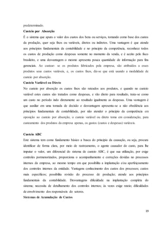 predeterminado. 
Custeio por Absorção 
É o sistema que apura o valor dos custos dos bens ou serviços, tomando como base dos custos 
da produção, quer seja fixos ou variáveis, diretos ou indiretos. Uma vantagem é que atende 
aos princípios fundamentais da contabilidade e no principio da competência, reconhece todos 
os custos de produção como despesas somente no momento da venda, e é aceito pelo fisco 
brasileiro, e uma desvantagem o mesmo apresenta pouca quantidade de informação para fins 
gerenciais. Ao custear- se os produtos fabricados pela empresa, são atribuídos a esses 
produtos seus custos variáveis, e, os custos fixos, diz-se que está usando a modalidade de 
custeio por absorção. 
Custeio Variável ou Direto 
No custeio por absorção os custos fixos são rateados aos produtos, e quando no custeio 
variável estes custos são tratados como despesas, e vão direto para resultado, trata-se como 
um custo no período indo diretamente ao resultado igualmente as despesas. Uma vantagem é 
que auxiliar em uma tomada de decisão e desvantagem apresenta-se a não obediência aos 
princípios fundamentais de contabilidade, por não atender o principio da competência em 
oposição ao custeio por absorção, o custeio variável ou direto toma em consideração, para 
custeamento dos produtos da empresa apenas, os gastos (custos e despesas) variáveis. 
Custeio ABC 
Este sistema tem como fundamento básico a busca do principio da causação, ou seja, procura 
identificar de forma clara, por meio de rastreamento, o agente causador do custo, para lhe 
imputar o valor, um diferencial do sistema de custeio ABC, é que sua utilização, por exige 
controles pormenorizados, proporciona o acompanhamento e correções devidas no processos 
internos da empresa, ao mesmo tempo em que possibilita a implantação e/ou aperfeiçoamento 
dos controles internos da entidade. Vantagens conhecimento dos custos dos processos; custos 
mais específicos; possibilita revisão do processo de produção; atende aos princípios 
fundamentais da contabilidade. Desvantagens dificuldade na implantação completa do 
sistema; necessita de detalhamento dos controles internos; às vezes exige rateio; dificuldades 
de envolvimento dos responsáveis do setores. 
Sistemas de Acumulação de Custos 
19 
 